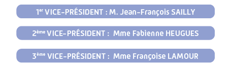 1er VICE-PRÉSIDENT : M. Jean-François SAILLY, 2ème VICE-PRÉSIDENTE : Mme Fabienne HEUGUES, 3ème VICE-PRÉSIDENTE : Mme Françoise LAMOUR